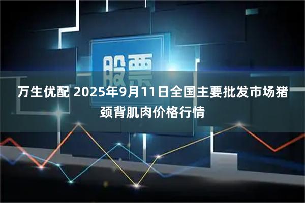 万生优配 2025年9月11日全国主要批发市场猪颈背肌肉价格行情