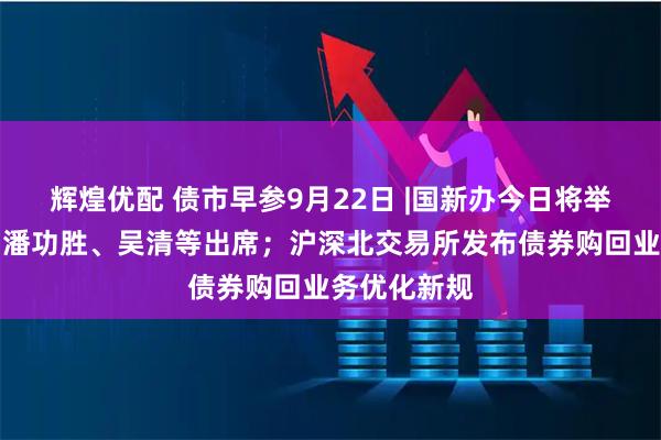 辉煌优配 债市早参9月22日 |国新办今日将举行发布会，潘功胜、吴清等出席；沪深北交易所发布债券购回业务优化新规