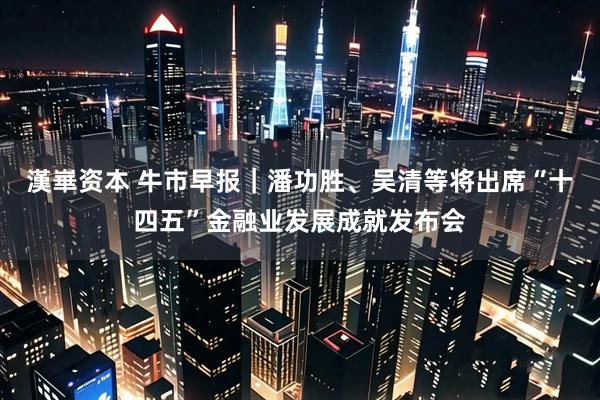 漢崋资本 牛市早报｜潘功胜、吴清等将出席“十四五”金融业发展成就发布会