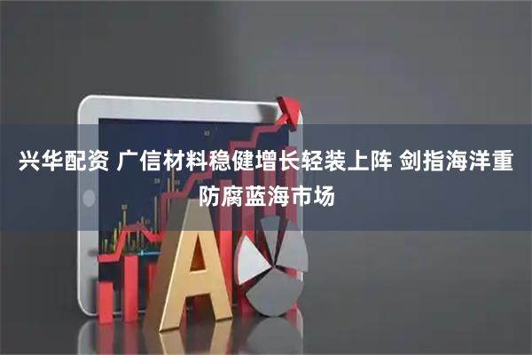 兴华配资 广信材料稳健增长轻装上阵 剑指海洋重防腐蓝海市场