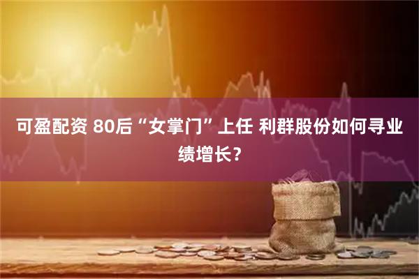 可盈配资 80后“女掌门”上任 利群股份如何寻业绩增长？