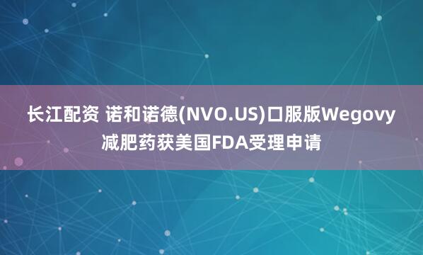 长江配资 诺和诺德(NVO.US)口服版Wegovy减肥药获美国FDA受理申请