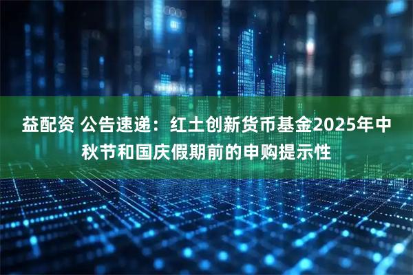 益配资 公告速递：红土创新货币基金2025年中秋节和国庆假期前的申购提示性