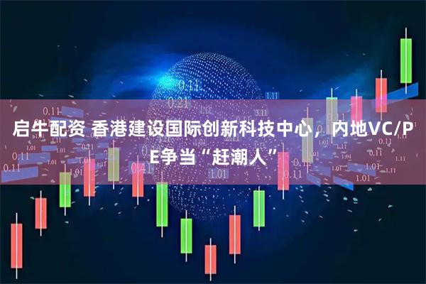 启牛配资 香港建设国际创新科技中心，内地VC/PE争当“赶潮人”