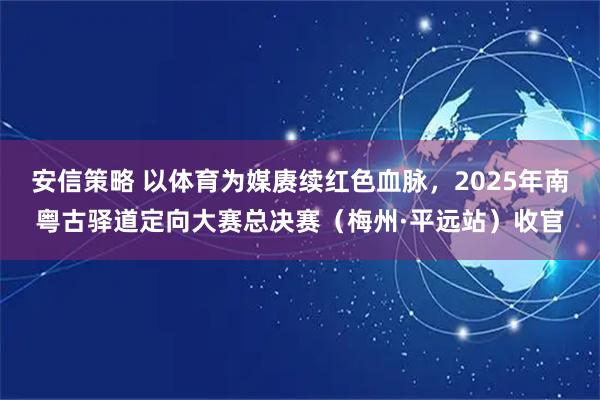 安信策略 以体育为媒赓续红色血脉，2025年南粤古驿道定向大赛总决赛（梅州·平远站）收官