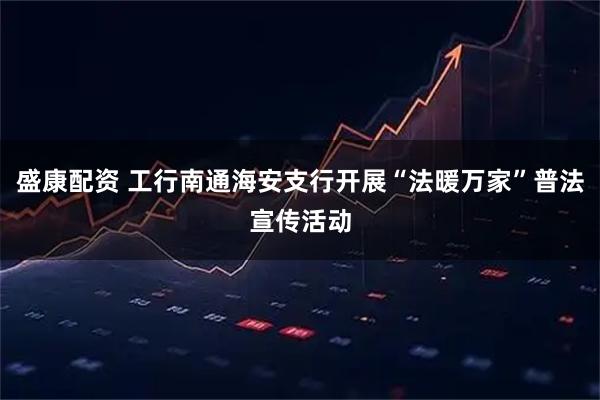 盛康配资 工行南通海安支行开展“法暖万家”普法宣传活动