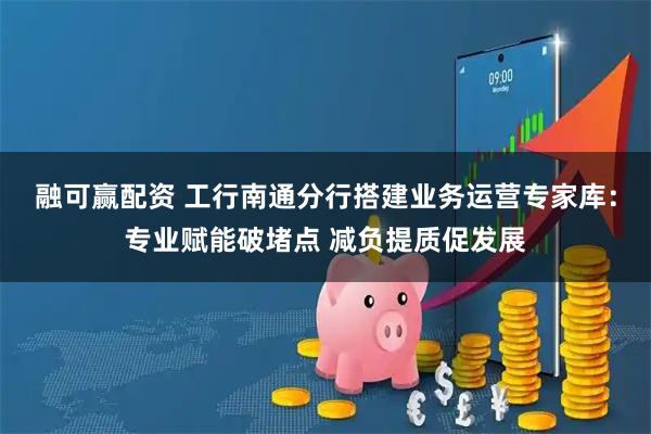 融可赢配资 工行南通分行搭建业务运营专家库：专业赋能破堵点 减负提质促发展