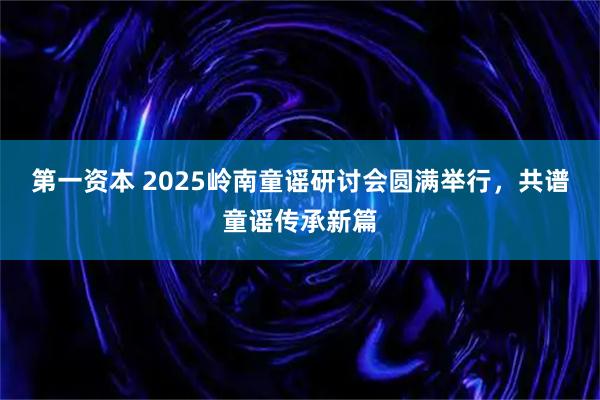 第一资本 2025岭南童谣研讨会圆满举行，共谱童谣传承新篇