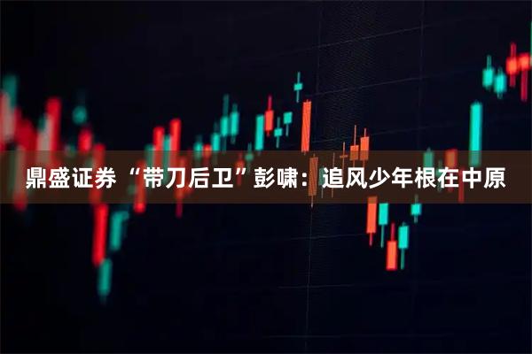 鼎盛证券 “带刀后卫”彭啸：追风少年根在中原