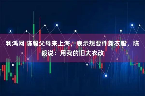 利鸿网 陈毅父母来上海，表示想要件新衣服，陈毅说：用我的旧大衣改