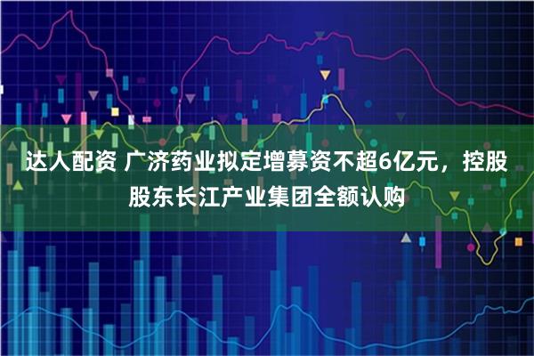 达人配资 广济药业拟定增募资不超6亿元，控股股东长江产业集团全额认购