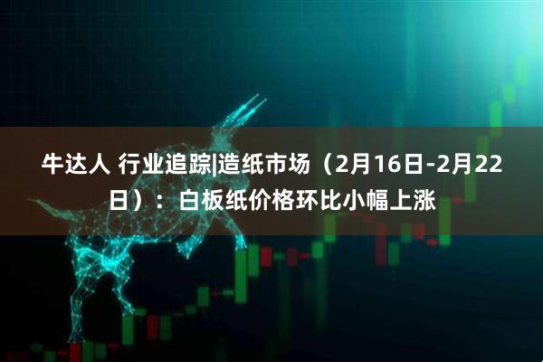 牛达人 行业追踪|造纸市场（2月16日-2月22日）：白板纸价格环比小幅上涨