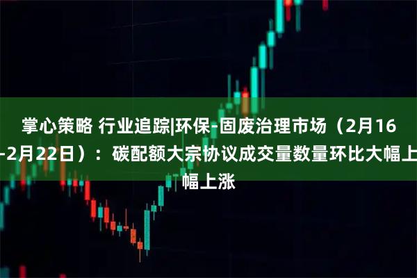 掌心策略 行业追踪|环保-固废治理市场（2月16日-2月22日）：碳配额大宗协议成交量数量环比大幅上涨