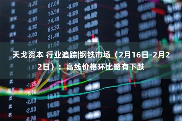 天戈资本 行业追踪|钢铁市场（2月16日-2月22日）：高线价格环比略有下跌