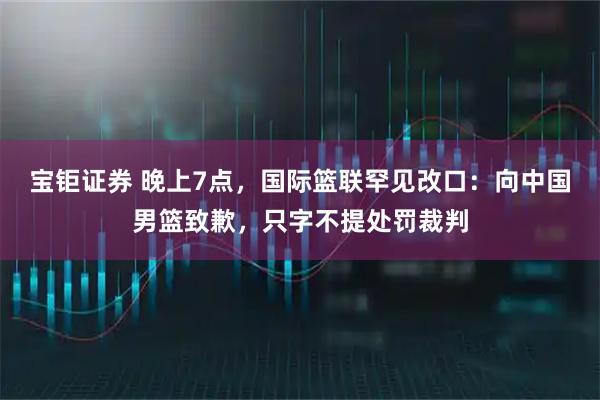 宝钜证券 晚上7点，国际篮联罕见改口：向中国男篮致歉，只字不提处罚裁判