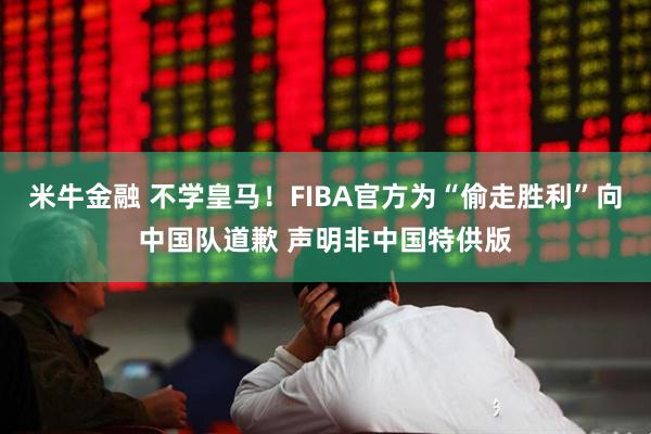 米牛金融 不学皇马！FIBA官方为“偷走胜利”向中国队道歉 声明非中国特供版