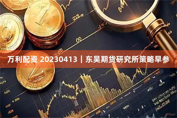 万利配资 20230413｜东吴期货研究所策略早参