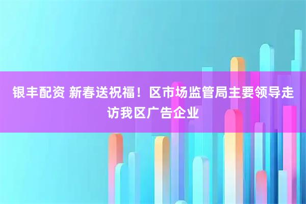 银丰配资 新春送祝福！区市场监管局主要领导走访我区广告企业
