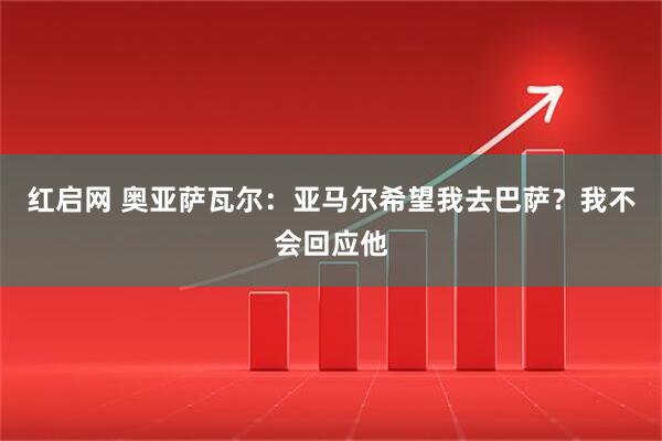红启网 奥亚萨瓦尔：亚马尔希望我去巴萨？我不会回应他