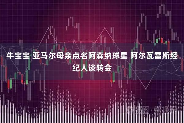牛宝宝 亚马尔母亲点名阿森纳球星 阿尔瓦雷斯经纪人谈转会